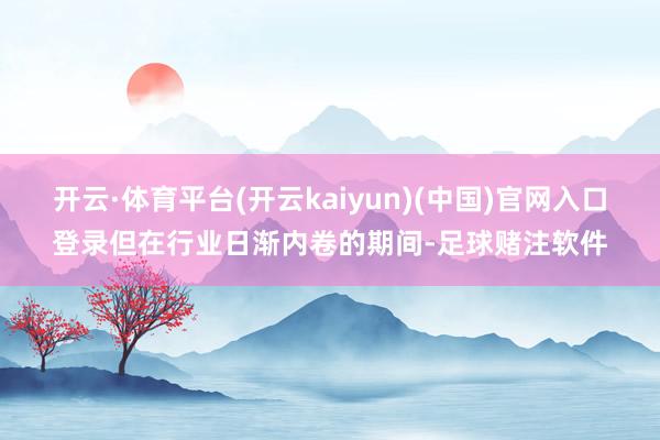 开云·体育平台(开云kaiyun)(中国)官网入口登录但在行业日渐内卷的期间-足球赌注软件