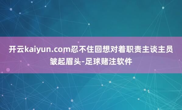 开云kaiyun.com忍不住回想对着职责主谈主员皱起眉头-足球赌注软件