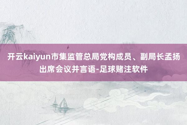开云kaiyun市集监管总局党构成员、副局长孟扬出席会议并言语-足球赌注软件