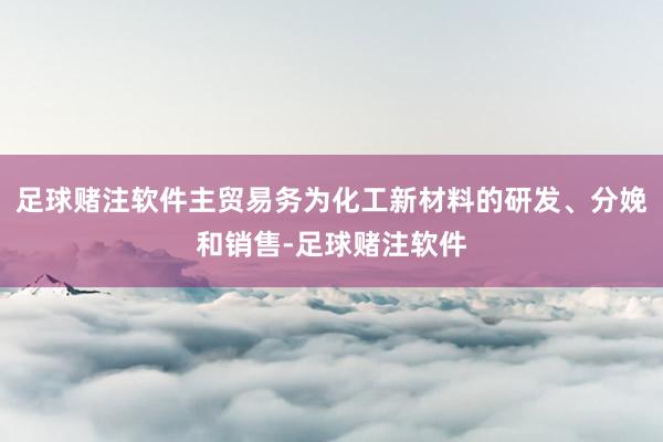 足球赌注软件主贸易务为化工新材料的研发、分娩和销售-足球赌注软件