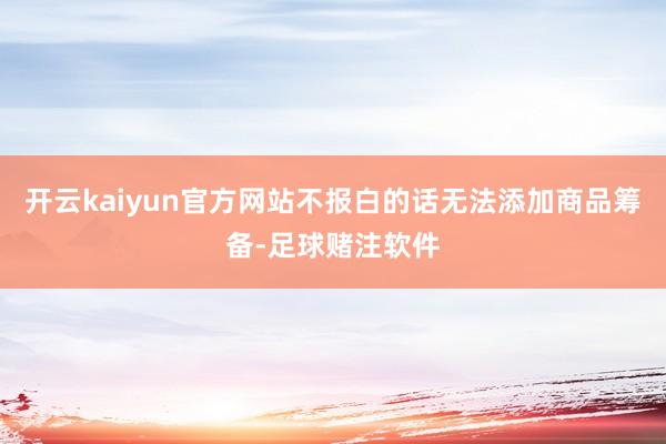 开云kaiyun官方网站不报白的话无法添加商品筹备-足球赌注软件