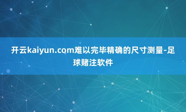 开云kaiyun.com难以完毕精确的尺寸测量-足球赌注软件