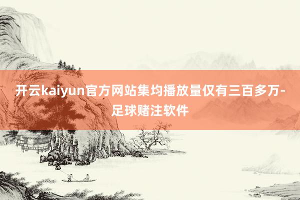 开云kaiyun官方网站集均播放量仅有三百多万-足球赌注软件