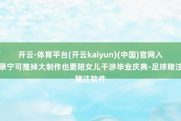 开云·体育平台(开云kaiyun)(中国)官网入口登录宁可推掉大制作也要陪女儿干涉毕业庆典-足球赌注软件