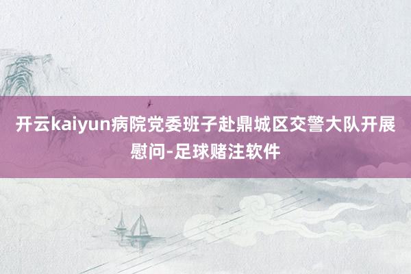开云kaiyun病院党委班子赴鼎城区交警大队开展慰问-足球赌注软件
