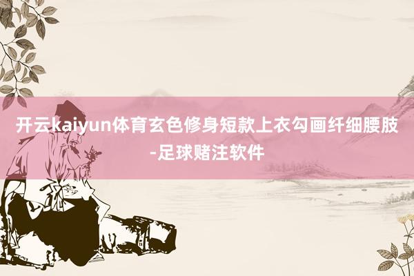 开云kaiyun体育玄色修身短款上衣勾画纤细腰肢-足球赌注软件