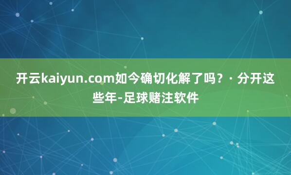 开云kaiyun.com如今确切化解了吗？· 分开这些年-足球赌注软件