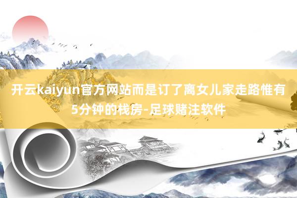 开云kaiyun官方网站而是订了离女儿家走路惟有5分钟的栈房-足球赌注软件