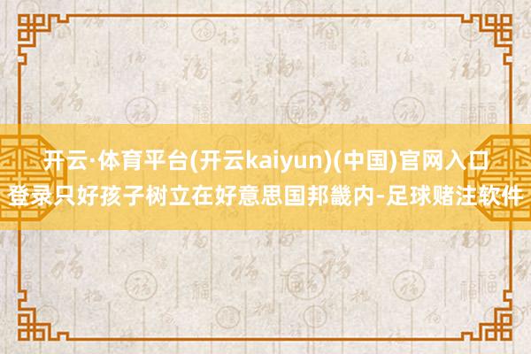 开云·体育平台(开云kaiyun)(中国)官网入口登录只好孩子树立在好意思国邦畿内-足球赌注软件
