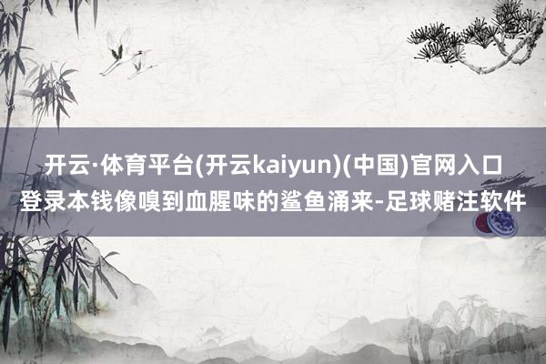 开云·体育平台(开云kaiyun)(中国)官网入口登录本钱像嗅到血腥味的鲨鱼涌来-足球赌注软件