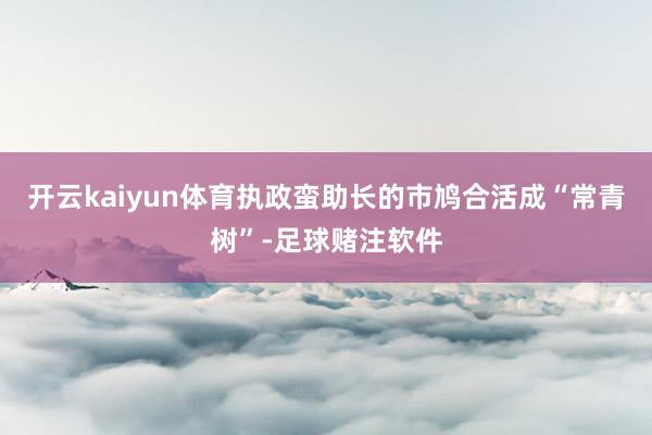 开云kaiyun体育执政蛮助长的市鸠合活成“常青树”-足球赌注软件