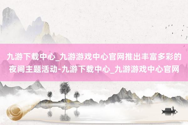 九游下载中心_九游游戏中心官网推出丰富多彩的夜间主题活动-九游下载中心_九游游戏中心官网