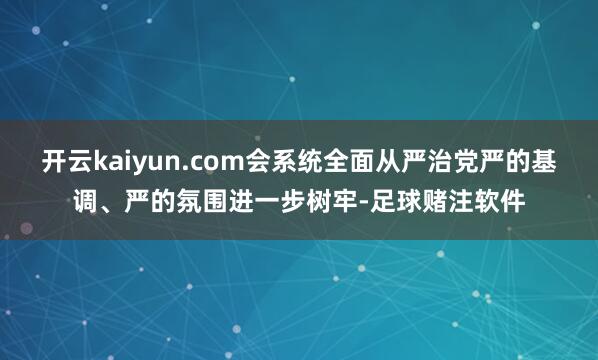开云kaiyun.com会系统全面从严治党严的基调、严的氛围进一步树牢-足球赌注软件