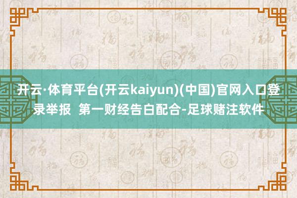 开云·体育平台(开云kaiyun)(中国)官网入口登录举报 第一财经告白配合-足球赌注软件