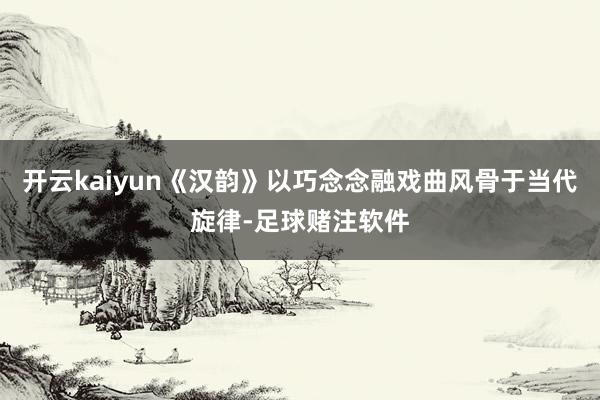 开云kaiyun《汉韵》以巧念念融戏曲风骨于当代旋律-足球赌注软件
