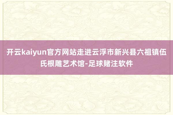 开云kaiyun官方网站走进云浮市新兴县六祖镇伍氏根雕艺术馆-足球赌注软件