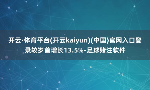 开云·体育平台(开云kaiyun)(中国)官网入口登录较岁首增长13.5%-足球赌注软件
