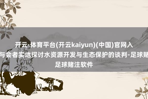 开云·体育平台(开云kaiyun)(中国)官网入口登录与会者实地探讨水资源开发与生态保护的谈判-足球赌注软件