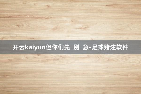 开云kaiyun但你们先  别  急-足球赌注软件
