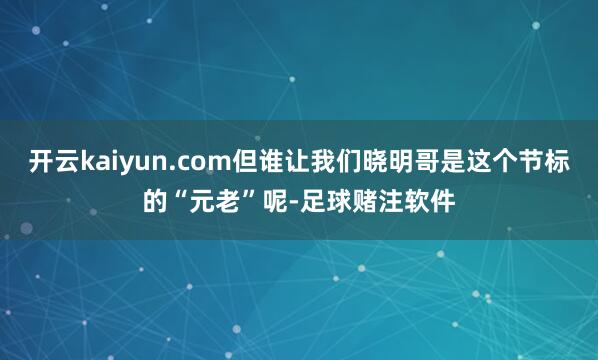 开云kaiyun.com但谁让我们晓明哥是这个节标的“元老”呢-足球赌注软件