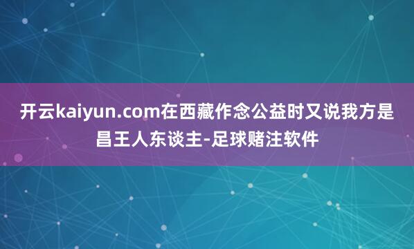 开云kaiyun.com在西藏作念公益时又说我方是昌王人东谈主-足球赌注软件