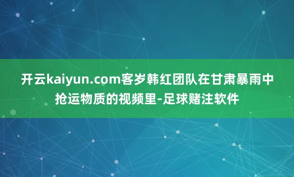 开云kaiyun.com客岁韩红团队在甘肃暴雨中抢运物质的视频里-足球赌注软件