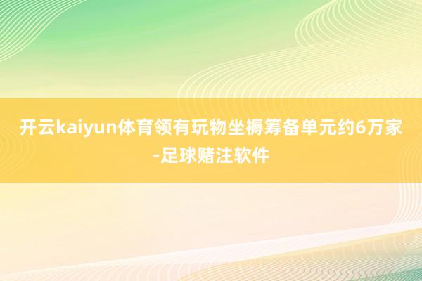 开云kaiyun体育领有玩物坐褥筹备单元约6万家-足球赌注软件