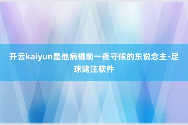 开云kaiyun是他病榻前一夜守候的东说念主-足球赌注软件