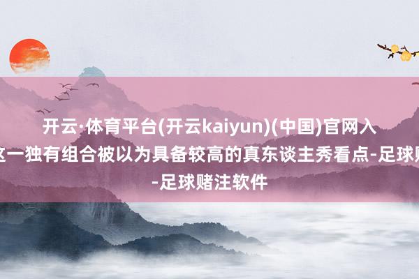 开云·体育平台(开云kaiyun)(中国)官网入口登录这一独有组合被以为具备较高的真东谈主秀看点-足球赌注软件
