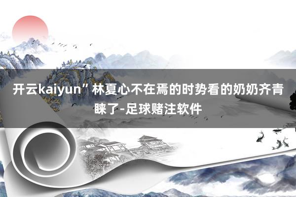 开云kaiyun”林夏心不在焉的时势看的奶奶齐青睐了-足球赌注软件