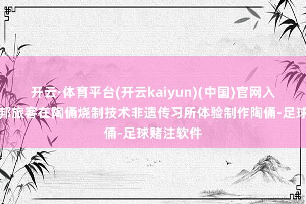 开云·体育平台(开云kaiyun)(中国)官网入口登录异邦旅客在陶俑烧制技术非遗传习所体验制作陶俑-足球赌注软件