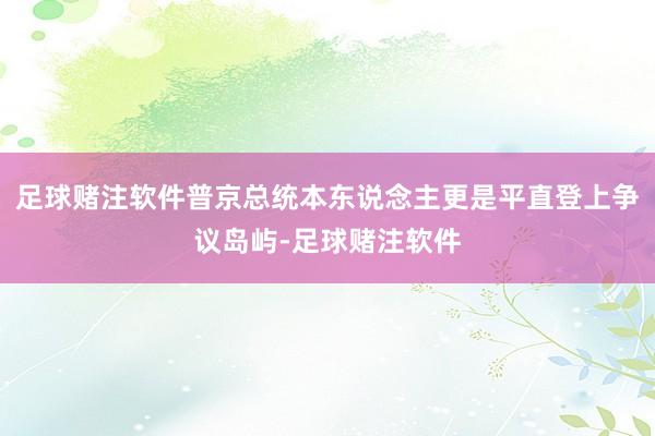 足球赌注软件普京总统本东说念主更是平直登上争议岛屿-足球赌注软件