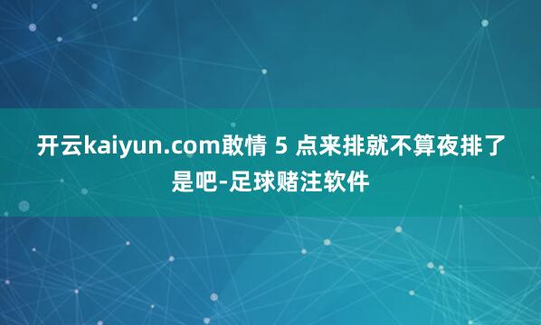 开云kaiyun.com敢情 5 点来排就不算夜排了是吧-足球赌注软件