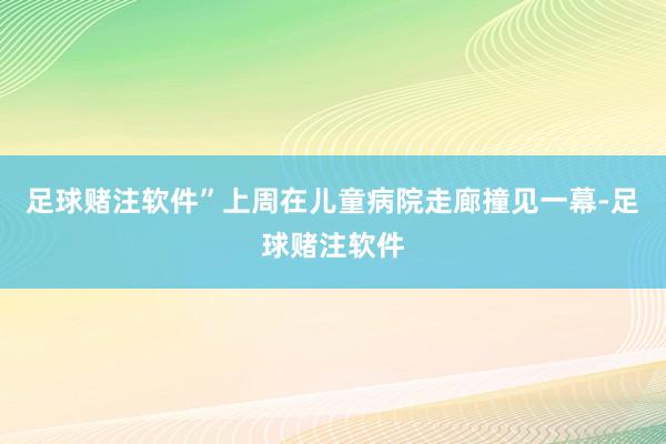 足球赌注软件”上周在儿童病院走廊撞见一幕-足球赌注软件