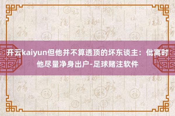 开云kaiyun但他并不算透顶的坏东谈主：仳离时他尽量净身出户-足球赌注软件