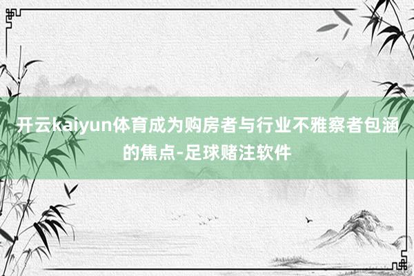 开云kaiyun体育成为购房者与行业不雅察者包涵的焦点-足球赌注软件
