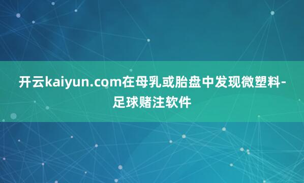 开云kaiyun.com在母乳或胎盘中发现微塑料-足球赌注软件