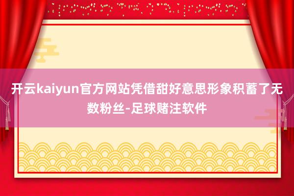 开云kaiyun官方网站凭借甜好意思形象积蓄了无数粉丝-足球赌注软件