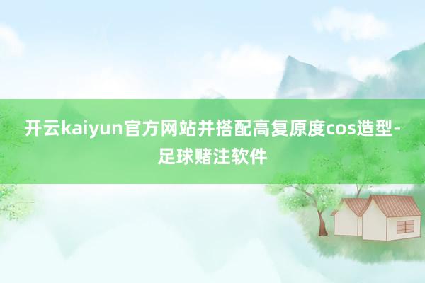开云kaiyun官方网站并搭配高复原度cos造型-足球赌注软件