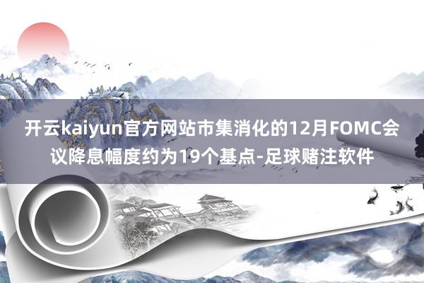 开云kaiyun官方网站市集消化的12月FOMC会议降息幅度约为19个基点-足球赌注软件