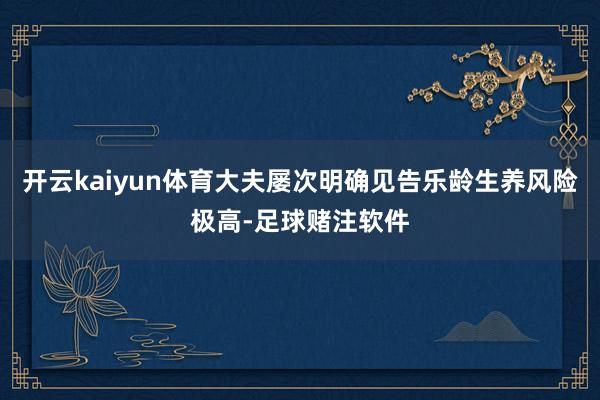 开云kaiyun体育大夫屡次明确见告乐龄生养风险极高-足球赌注软件