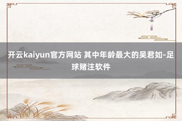 开云kaiyun官方网站 其中年龄最大的吴君如-足球赌注软件