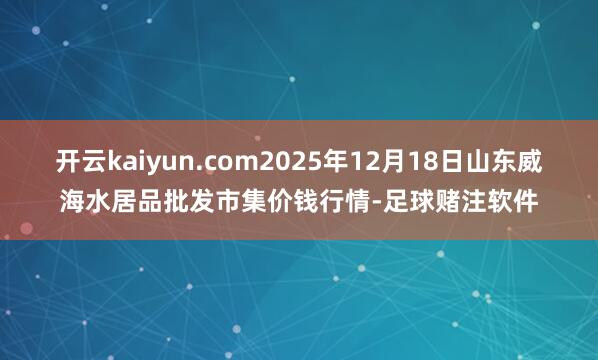 开云kaiyun.com2025年12月18日山东威海水居品批发市集价钱行情-足球赌注软件