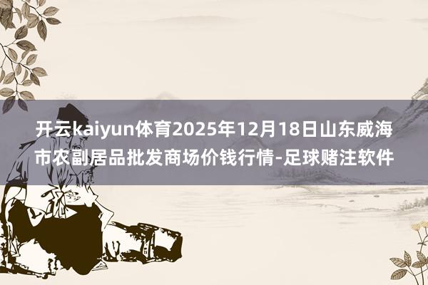 开云kaiyun体育2025年12月18日山东威海市农副居品批发商场价钱行情-足球赌注软件