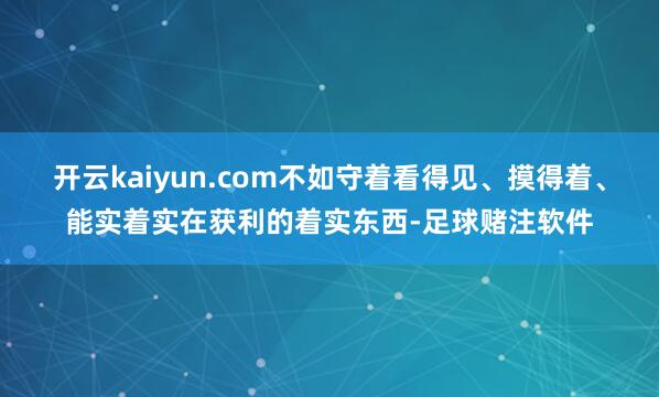 开云kaiyun.com不如守着看得见、摸得着、能实着实在获利的着实东西-足球赌注软件