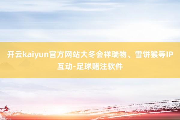 开云kaiyun官方网站大冬会祥瑞物、雪饼猴等IP互动-足球赌注软件