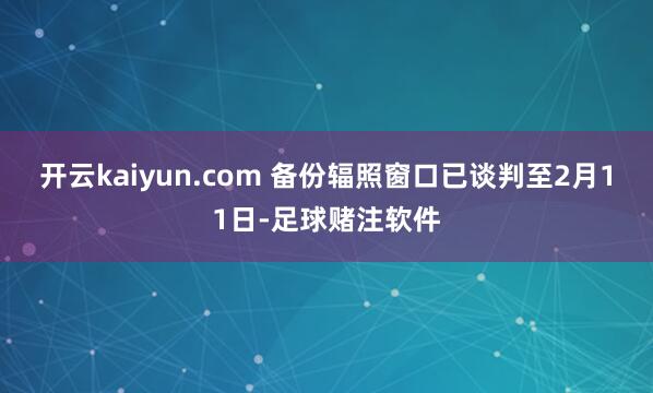 开云kaiyun.com 备份辐照窗口已谈判至2月11日-足球赌注软件