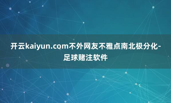 开云kaiyun.com不外网友不雅点南北极分化-足球赌注软件