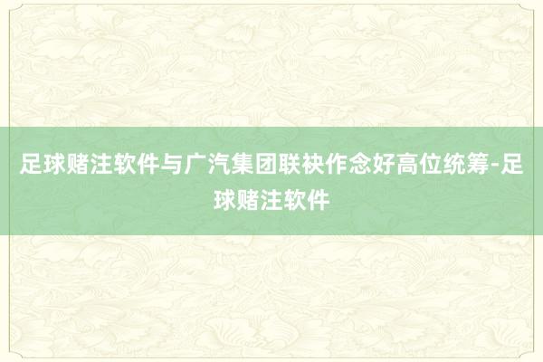 足球赌注软件与广汽集团联袂作念好高位统筹-足球赌注软件