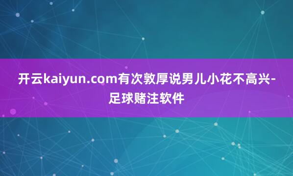 开云kaiyun.com有次敦厚说男儿小花不高兴-足球赌注软件